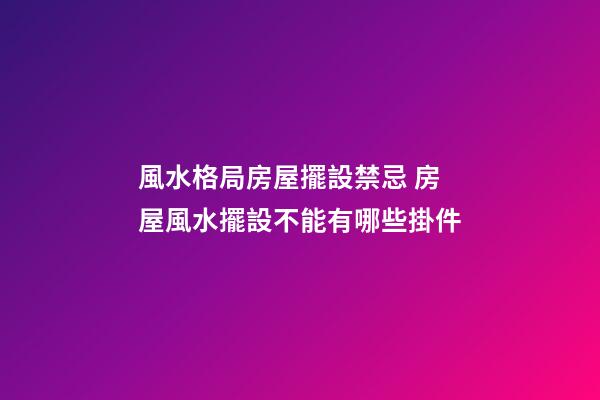風水格局房屋擺設禁忌 房屋風水擺設不能有哪些掛件